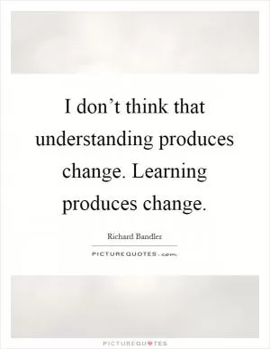 I don’t think that understanding produces change. Learning produces change Picture Quote #1