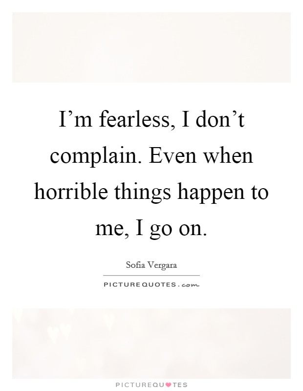 I'm fearless, I don't complain. Even when horrible things happen to me, I go on. Picture Quote #1