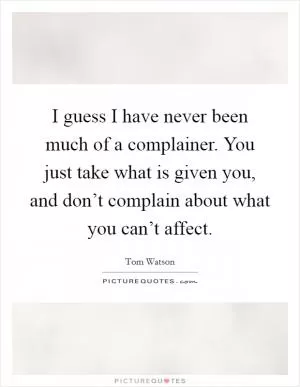 I guess I have never been much of a complainer. You just take what is given you, and don’t complain about what you can’t affect Picture Quote #1