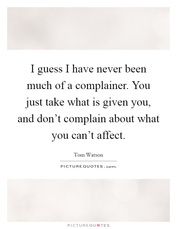I guess I have never been much of a complainer. You just take what is given you, and don't complain about what you can't affect. Picture Quote #1