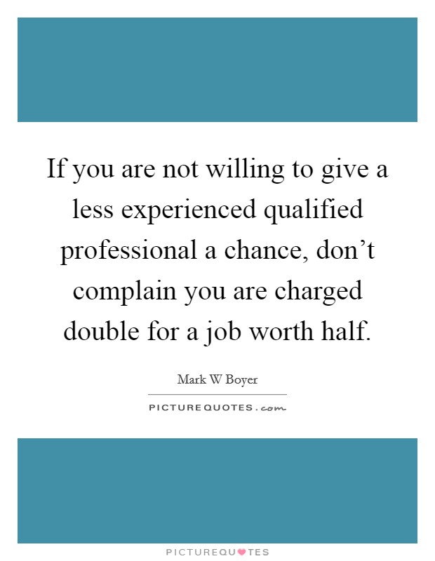If you are not willing to give a less experienced qualified professional a chance, don't complain you are charged double for a job worth half. Picture Quote #1
