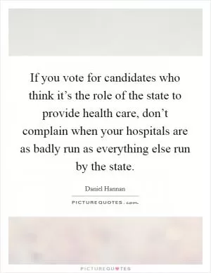 If you vote for candidates who think it’s the role of the state to provide health care, don’t complain when your hospitals are as badly run as everything else run by the state Picture Quote #1