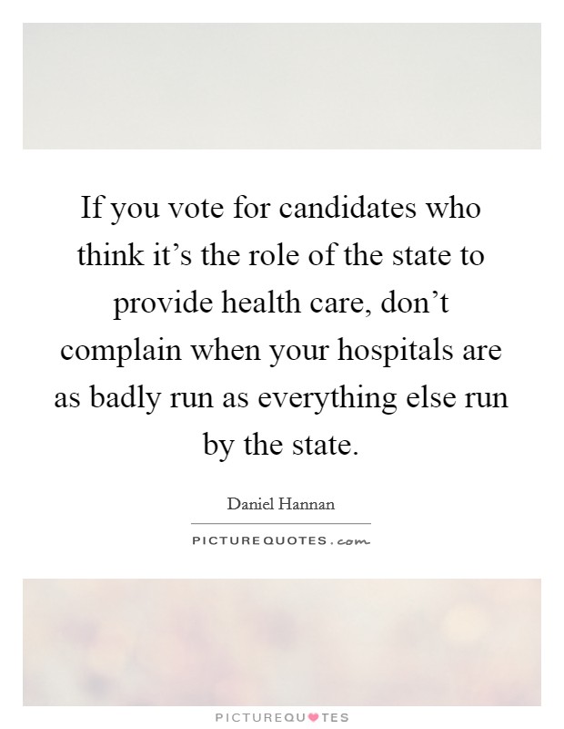 If you vote for candidates who think it's the role of the state to provide health care, don't complain when your hospitals are as badly run as everything else run by the state. Picture Quote #1