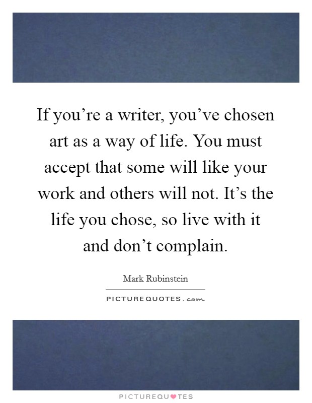 If you're a writer, you've chosen art as a way of life. You must accept that some will like your work and others will not. It's the life you chose, so live with it and don't complain. Picture Quote #1