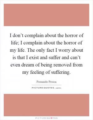 I don’t complain about the horror of life; I complain about the horror of my life. The only fact I worry about is that I exist and suffer and can’t even dream of being removed from my feeling of suffering Picture Quote #1