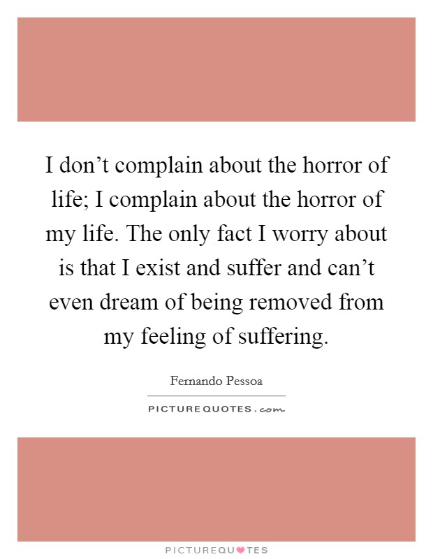 I don't complain about the horror of life; I complain about the horror of my life. The only fact I worry about is that I exist and suffer and can't even dream of being removed from my feeling of suffering. Picture Quote #1
