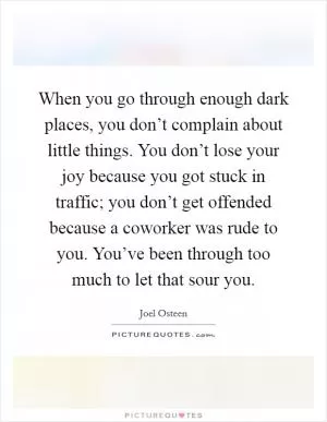 When you go through enough dark places, you don’t complain about little things. You don’t lose your joy because you got stuck in traffic; you don’t get offended because a coworker was rude to you. You’ve been through too much to let that sour you Picture Quote #1