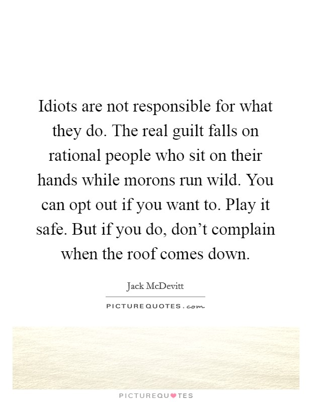 Idiots are not responsible for what they do. The real guilt falls on rational people who sit on their hands while morons run wild. You can opt out if you want to. Play it safe. But if you do, don't complain when the roof comes down. Picture Quote #1