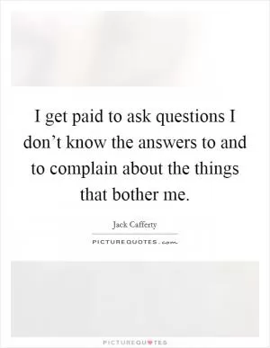 I get paid to ask questions I don’t know the answers to and to complain about the things that bother me Picture Quote #1