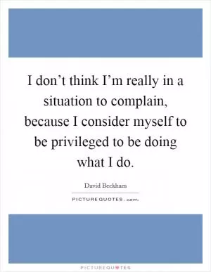 I don’t think I’m really in a situation to complain, because I consider myself to be privileged to be doing what I do Picture Quote #1