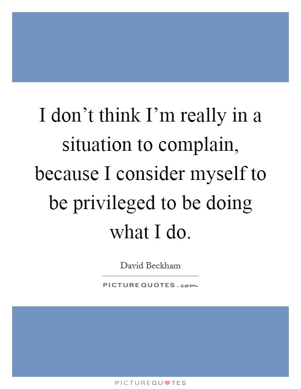 I don't think I'm really in a situation to complain, because I consider myself to be privileged to be doing what I do. Picture Quote #1