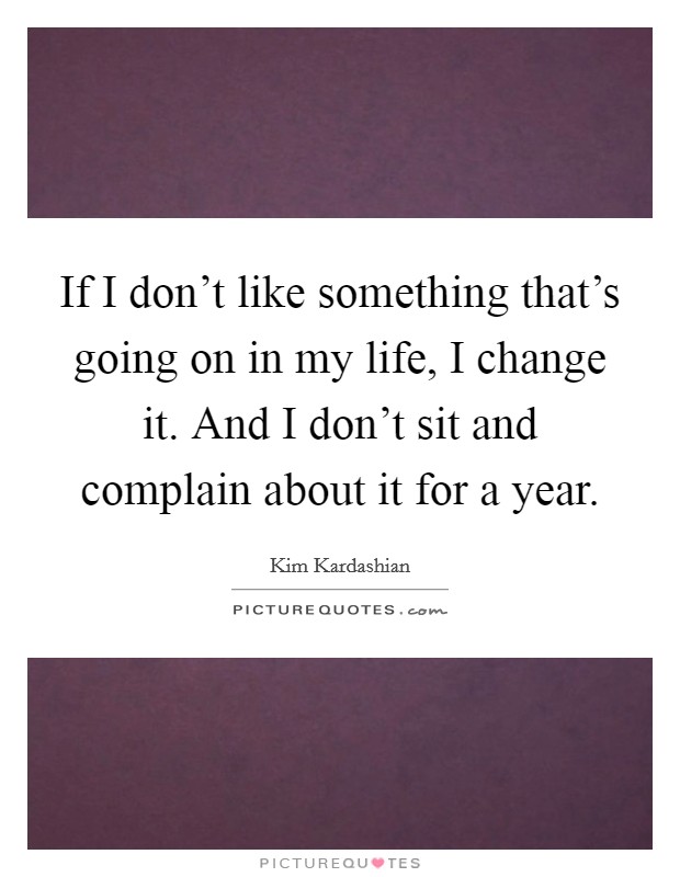 If I don't like something that's going on in my life, I change it. And I don't sit and complain about it for a year. Picture Quote #1