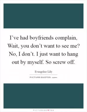 I’ve had boyfriends complain, Wait, you don’t want to see me? No, I don’t. I just want to hang out by myself. So screw off Picture Quote #1