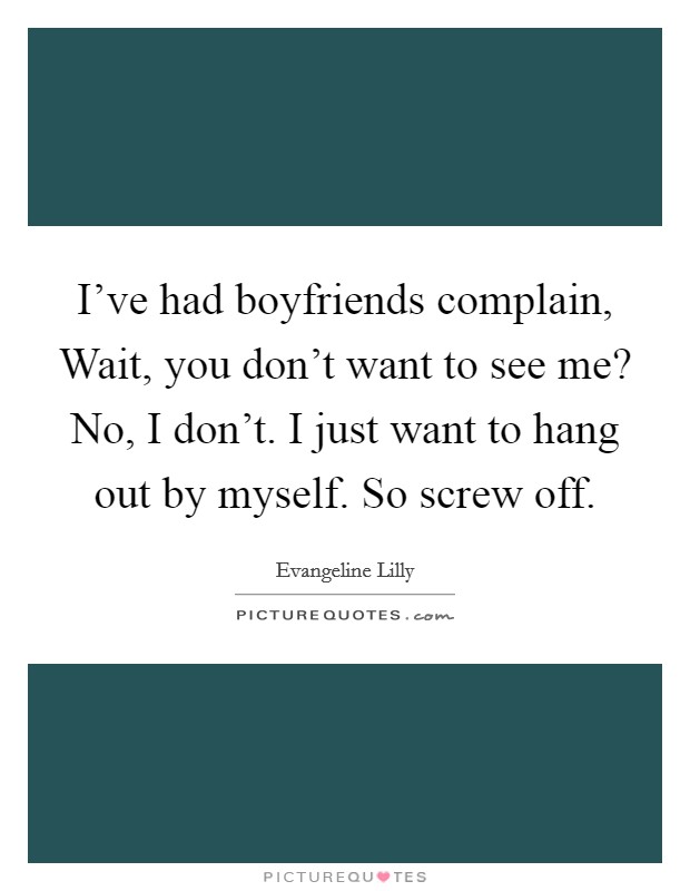 I've had boyfriends complain, Wait, you don't want to see me? No, I don't. I just want to hang out by myself. So screw off. Picture Quote #1