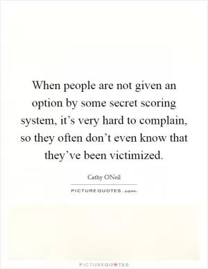 When people are not given an option by some secret scoring system, it’s very hard to complain, so they often don’t even know that they’ve been victimized Picture Quote #1