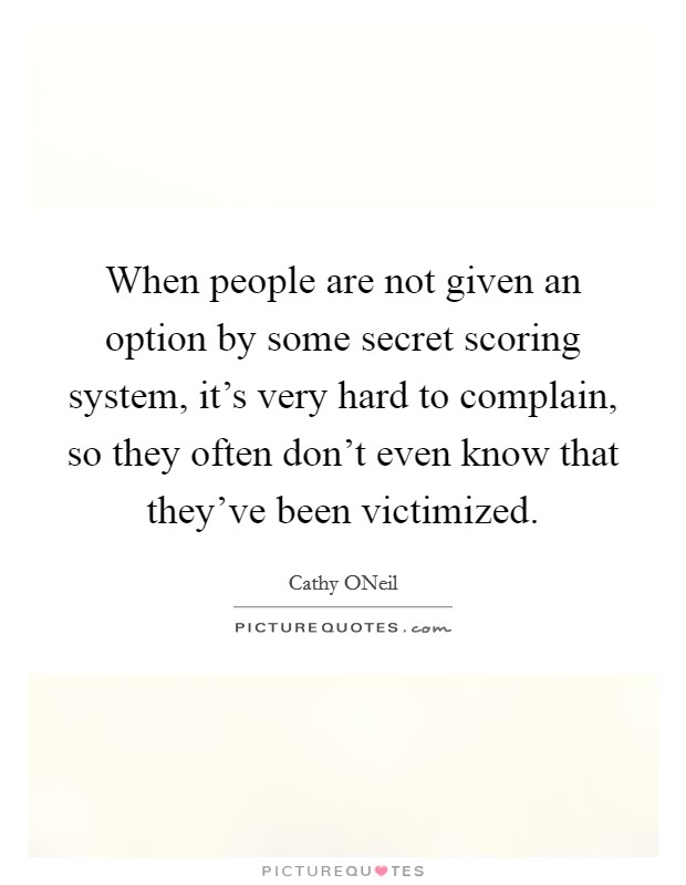 When people are not given an option by some secret scoring system, it's very hard to complain, so they often don't even know that they've been victimized. Picture Quote #1