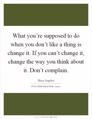 What you’re supposed to do when you don’t like a thing is change it. If you can’t change it, change the way you think about it. Don’t complain Picture Quote #1
