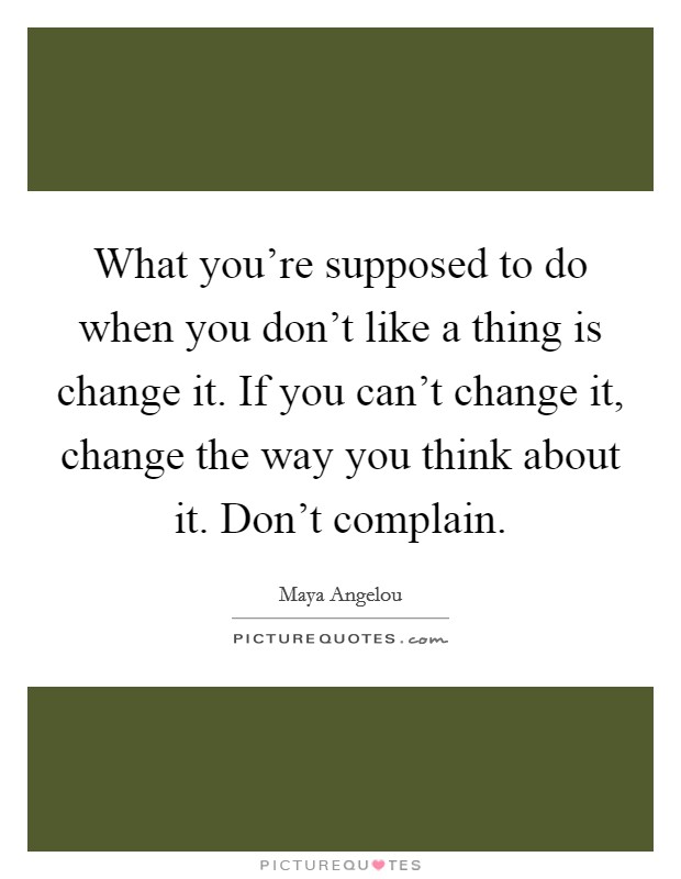 What you're supposed to do when you don't like a thing is change it. If you can't change it, change the way you think about it. Don't complain. Picture Quote #1