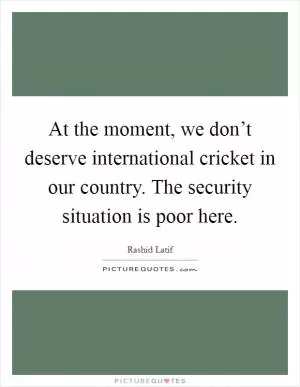 At the moment, we don’t deserve international cricket in our country. The security situation is poor here Picture Quote #1