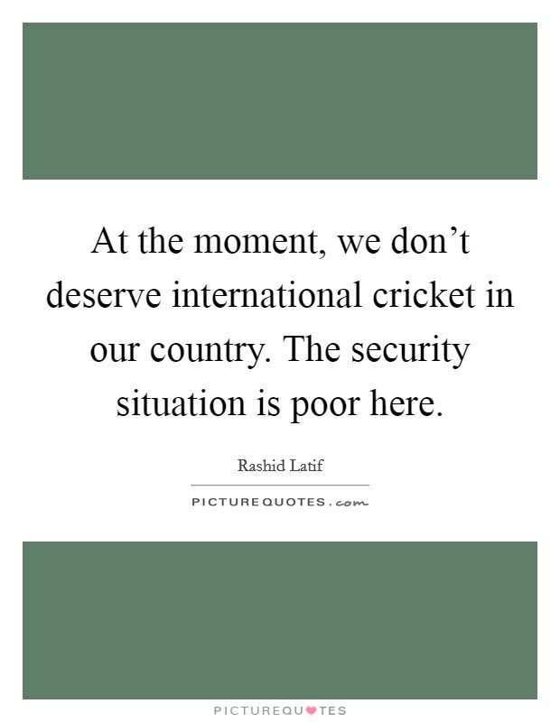 At the moment, we don't deserve international cricket in our country. The security situation is poor here. Picture Quote #1