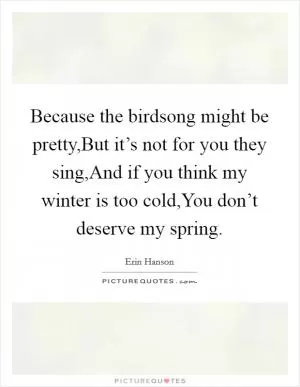 Because the birdsong might be pretty,But it’s not for you they sing,And if you think my winter is too cold,You don’t deserve my spring Picture Quote #1
