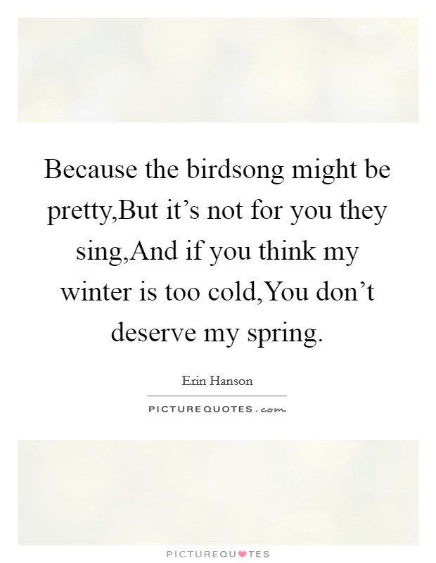 Because the birdsong might be pretty,But it's not for you they sing,And if you think my winter is too cold,You don't deserve my spring. Picture Quote #1