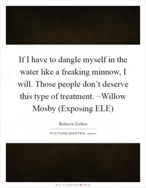 If I have to dangle myself in the water like a freaking minnow, I will. Those people don’t deserve this type of treatment. ~Willow Mosby (Exposing ELE) Picture Quote #1