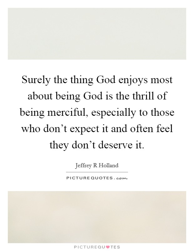 Surely the thing God enjoys most about being God is the thrill of being merciful, especially to those who don't expect it and often feel they don't deserve it. Picture Quote #1