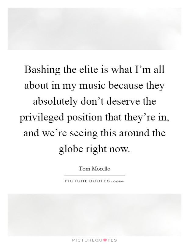 Bashing the elite is what I'm all about in my music because they absolutely don't deserve the privileged position that they're in, and we're seeing this around the globe right now. Picture Quote #1