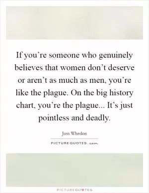 If you’re someone who genuinely believes that women don’t deserve or aren’t as much as men, you’re like the plague. On the big history chart, you’re the plague... It’s just pointless and deadly Picture Quote #1