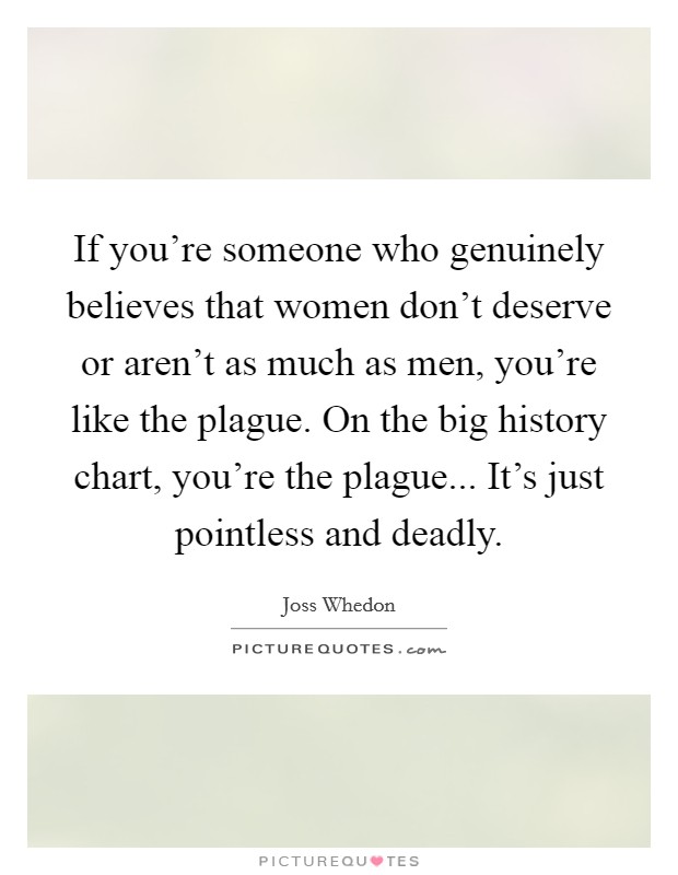 If you're someone who genuinely believes that women don't deserve or aren't as much as men, you're like the plague. On the big history chart, you're the plague... It's just pointless and deadly. Picture Quote #1