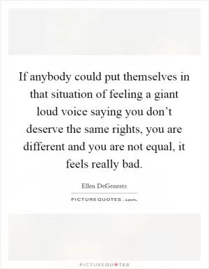 If anybody could put themselves in that situation of feeling a giant loud voice saying you don’t deserve the same rights, you are different and you are not equal, it feels really bad Picture Quote #1