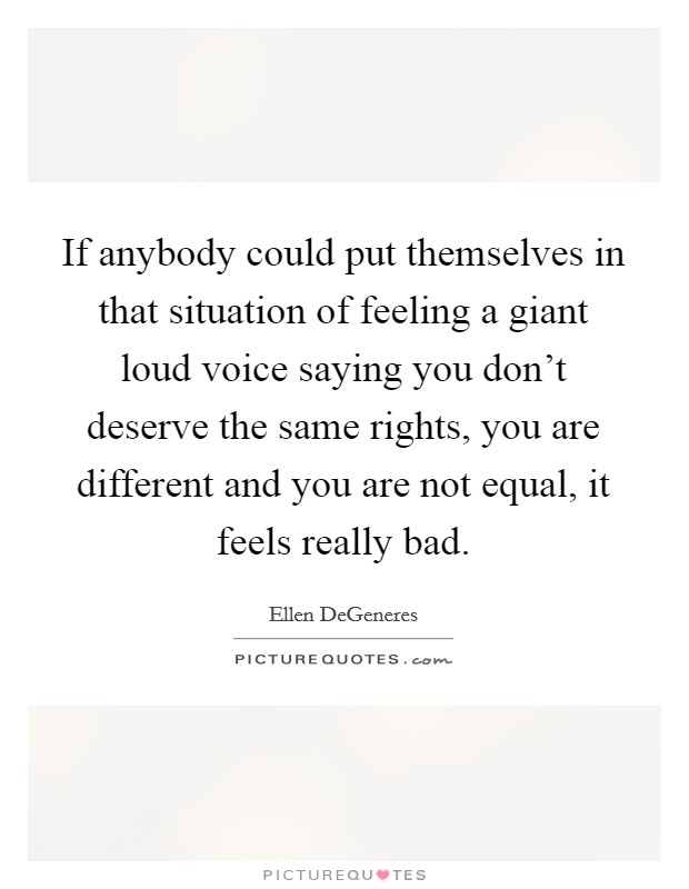 If anybody could put themselves in that situation of feeling a giant loud voice saying you don't deserve the same rights, you are different and you are not equal, it feels really bad. Picture Quote #1