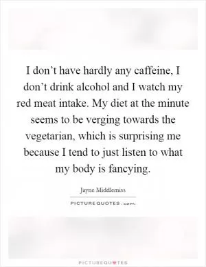 I don’t have hardly any caffeine, I don’t drink alcohol and I watch my red meat intake. My diet at the minute seems to be verging towards the vegetarian, which is surprising me because I tend to just listen to what my body is fancying Picture Quote #1