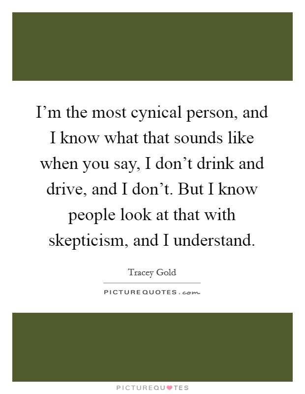 I'm the most cynical person, and I know what that sounds like when you say, I don't drink and drive, and I don't. But I know people look at that with skepticism, and I understand. Picture Quote #1