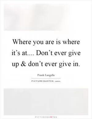 Where you are is where it’s at.... Don’t ever give up and don’t ever give in Picture Quote #1