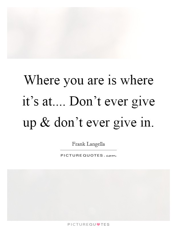 Where you are is where it's at.... Don't ever give up and don't ever give in. Picture Quote #1