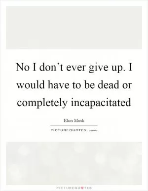 No I don’t ever give up. I would have to be dead or completely incapacitated Picture Quote #1