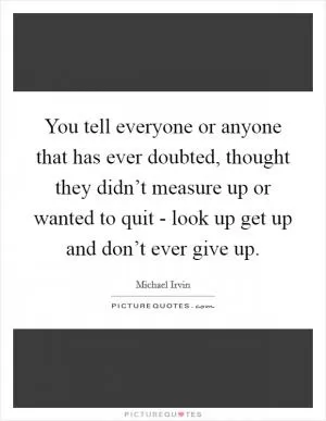 You tell everyone or anyone that has ever doubted, thought they didn’t measure up or wanted to quit - look up get up and don’t ever give up Picture Quote #1