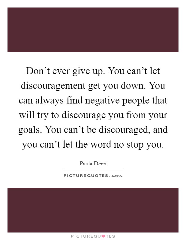 Don't ever give up. You can't let discouragement get you down. You can always find negative people that will try to discourage you from your goals. You can't be discouraged, and you can't let the word no stop you. Picture Quote #1