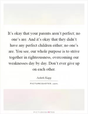 It’s okay that your parents aren’t perfect; no one’s are. And it’s okay that they didn’t have any perfect children either; no one’s are. You see, our whole purpose is to strive together in righteousness, overcoming our weaknesses day by day. Don’t ever give up on each other Picture Quote #1