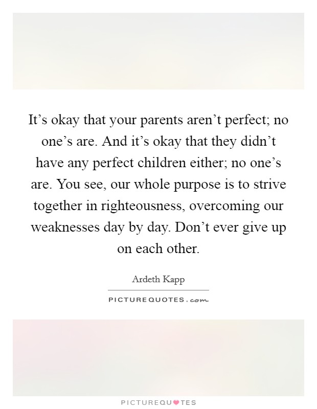 It's okay that your parents aren't perfect; no one's are. And it's okay that they didn't have any perfect children either; no one's are. You see, our whole purpose is to strive together in righteousness, overcoming our weaknesses day by day. Don't ever give up on each other. Picture Quote #1