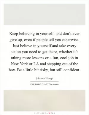 Keep believing in yourself, and don’t ever give up, even if people tell you otherwise. Just believe in yourself and take every action you need to get there, whether it’s taking more lessons or a fun, cool job in New York or LA and stepping out of the box. Be a little bit risky, but still confident Picture Quote #1