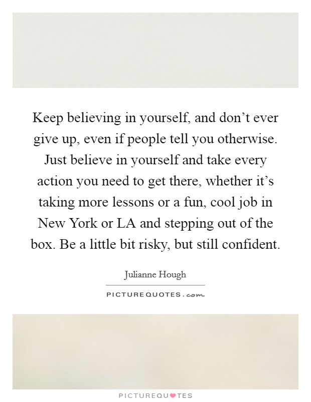 Keep believing in yourself, and don't ever give up, even if people tell you otherwise. Just believe in yourself and take every action you need to get there, whether it's taking more lessons or a fun, cool job in New York or LA and stepping out of the box. Be a little bit risky, but still confident. Picture Quote #1