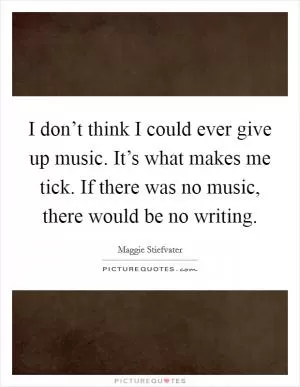 I don’t think I could ever give up music. It’s what makes me tick. If there was no music, there would be no writing Picture Quote #1