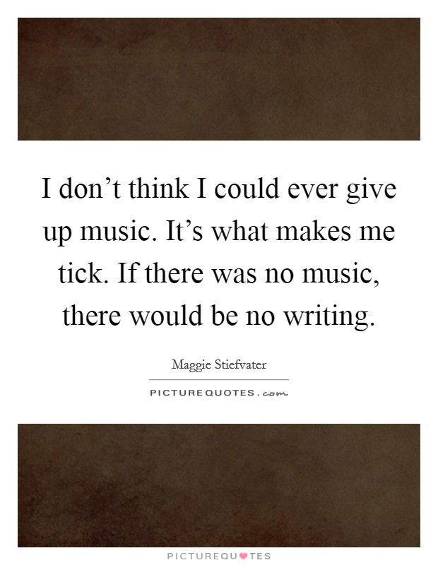 I don't think I could ever give up music. It's what makes me tick. If there was no music, there would be no writing. Picture Quote #1
