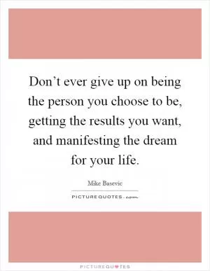 Don’t ever give up on being the person you choose to be, getting the results you want, and manifesting the dream for your life Picture Quote #1