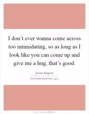 I don’t ever wanna come across too intimidating, so as long as I look like you can come up and give me a hug, that’s good Picture Quote #1