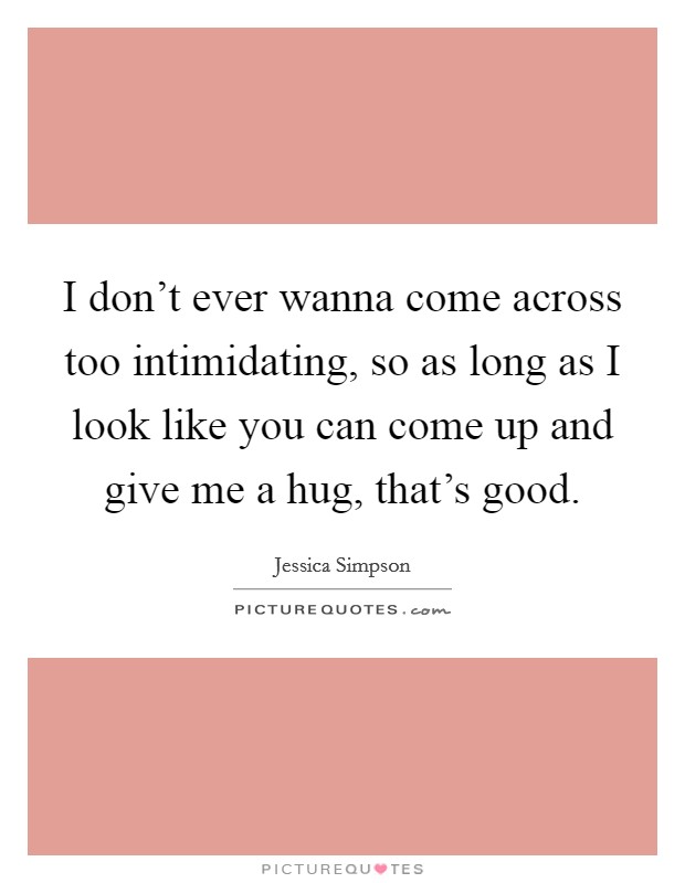 I don't ever wanna come across too intimidating, so as long as I look like you can come up and give me a hug, that's good. Picture Quote #1