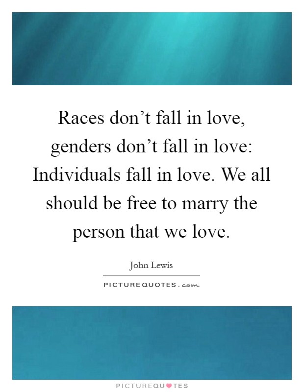 Races don't fall in love, genders don't fall in love: Individuals fall in love. We all should be free to marry the person that we love. Picture Quote #1